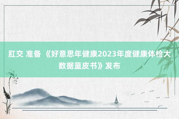 肛交 准备 《好意思年健康2023年度健康体检大数据蓝皮书》发布