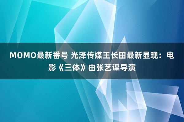 MOMO最新番号 光泽传媒王长田最新显现：电影《三体》由张艺谋导演