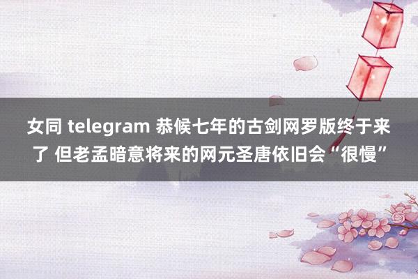 女同 telegram 恭候七年的古剑网罗版终于来了 但老孟暗意将来的网元圣唐依旧会“很慢”