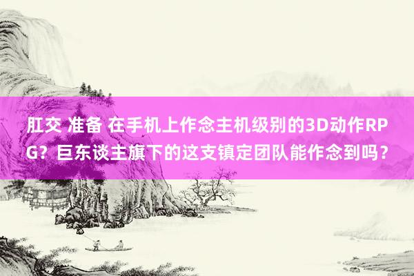 肛交 准备 在手机上作念主机级别的3D动作RPG？巨东谈主旗下的这支镇定团队能作念到吗？