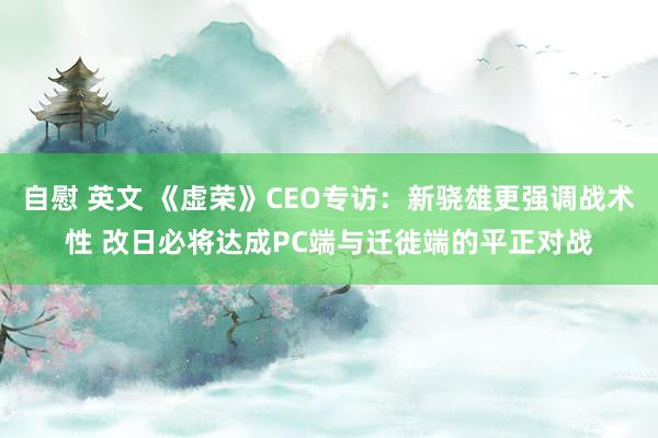 自慰 英文 《虚荣》CEO专访：新骁雄更强调战术性 改日必将达成PC端与迁徙端的平正对战