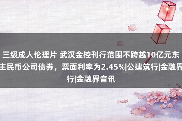 三级成人伦理片 武汉金控刊行范围不跨越10亿元东说念主民币公司债券，票面利率为2.45%|公建筑行|金融界音讯