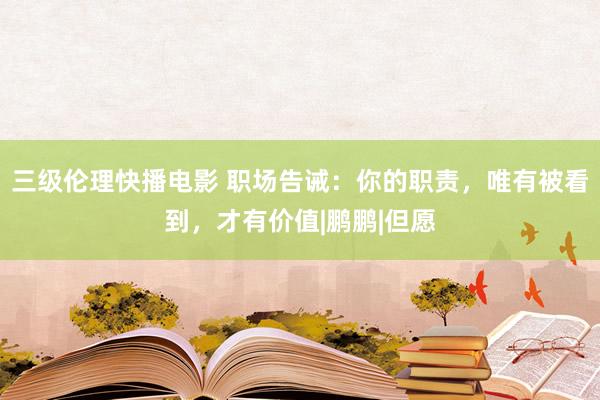 三级伦理快播电影 职场告诫：你的职责，唯有被看到，才有价值|鹏鹏|但愿