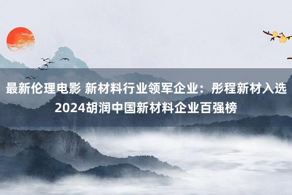 最新伦理电影 新材料行业领军企业：彤程新材入选2024胡润中国新材料企业百强榜