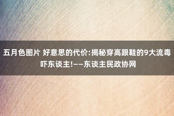 五月色图片 好意思的代价:揭秘穿高跟鞋的9大流毒 吓东谈主!——东谈主民政协网