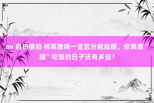 av 自拍偷拍 杨幂唐嫣一言区分就尬腿，你离靠“腿”吃饭的日子还有多远？