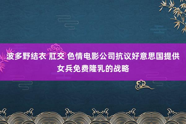 波多野结衣 肛交 色情电影公司抗议好意思国提供女兵免费隆乳的战略