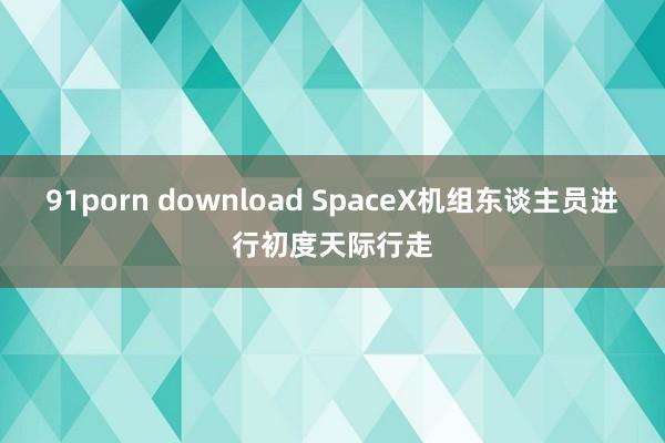 91porn download SpaceX机组东谈主员进行初度天际行走