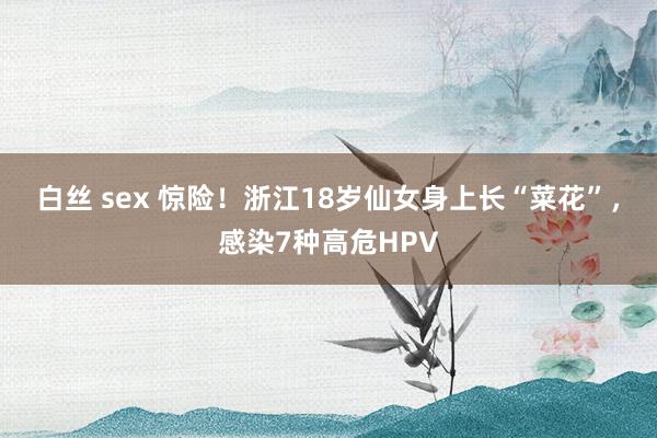 白丝 sex 惊险！浙江18岁仙女身上长“菜花”，感染7种高危HPV