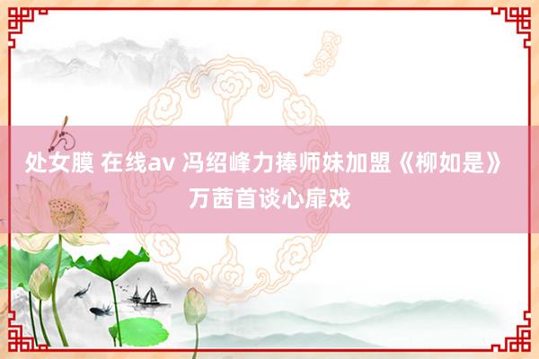 处女膜 在线av 冯绍峰力捧师妹加盟《柳如是》 万茜首谈心扉戏