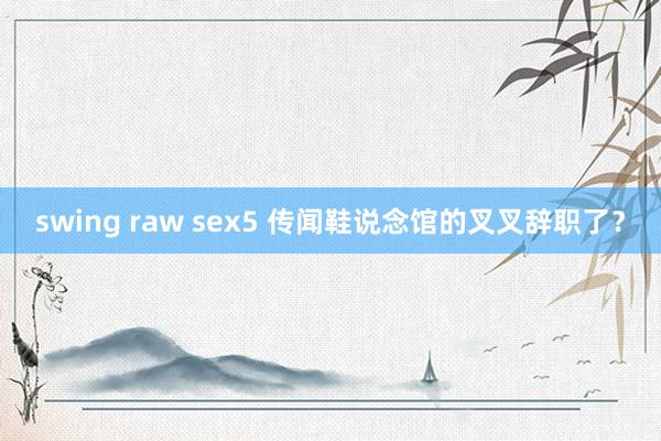 swing raw sex5 传闻鞋说念馆的叉叉辞职了？