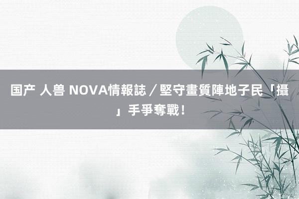 国产 人兽 NOVA情報誌／堅守畫質陣地　子民「攝」手爭奪戰！