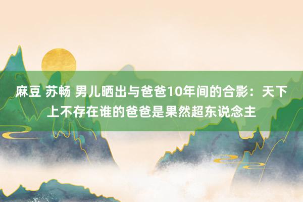 麻豆 苏畅 男儿晒出与爸爸10年间的合影：天下上不存在谁的爸爸是果然超东说念主