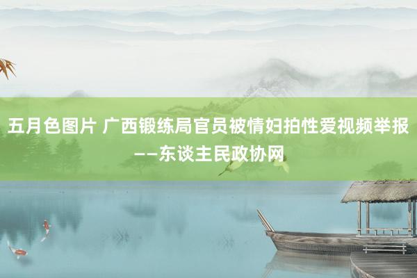 五月色图片 广西锻练局官员被情妇拍性爱视频举报——东谈主民政协网