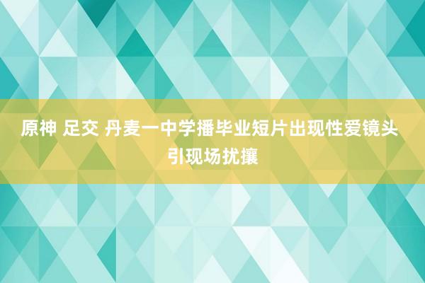 原神 足交 丹麦一中学播毕业短片出现性爱镜头 引现场扰攘