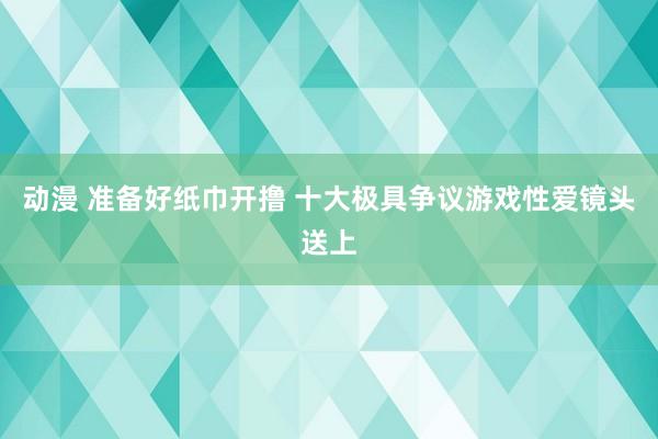 动漫 准备好纸巾开撸 十大极具争议游戏性爱镜头送上