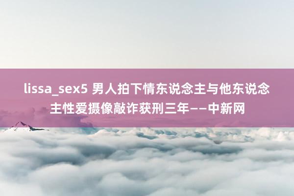 lissa_sex5 男人拍下情东说念主与他东说念主性爱摄像敲诈获刑三年——中新网