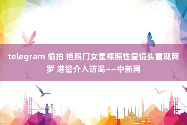 telegram 偷拍 艳照门女星裸照性爱镜头重现网罗 港警介入访谒——中新网