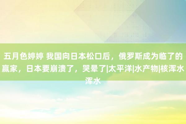 五月色婷婷 我国向日本松口后，俄罗斯成为临了的赢家，日本要崩溃了，哭晕了|太平洋|水产物|核浑水